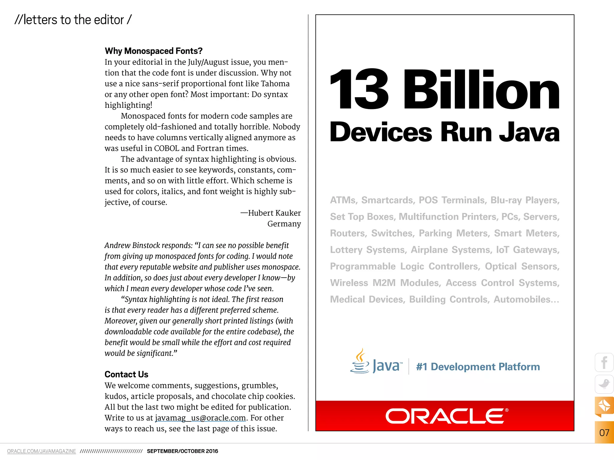 ORACLE.COM/JAVAMAGAZINE /////////////////////////////// SEPTEMBER/OCTOBER 2016
07
//letters to the editor /
Why Monospaced Fonts?
In your editorial in the July/August issue, you men-
tion that the code font is under discussion. Why not
use a nice sans-serif proportional font like Tahoma
or any other open font? Most important: Do syntax
highlighting!
Monospaced fonts for modern code samples are
completely old-fashioned and totally horrible. Nobody
needs to have columns vertically aligned anymore as
was useful in COBOL and Fortran times.
The advantage of syntax highlighting is obvious.
It is so much easier to see keywords, constants, com-
ments, and so on with little efort. Which scheme is
used for colors, italics, and font weight is highly sub-
jective, of course.
—Hubert Kauker
Germany
Andrew Binstock responds: “I can see no possible beneit
from giving up monospaced fonts for coding. I would note
that every reputable website and publisher uses monospace.
In addition, so does just about every developer I know—by
which I mean every developer whose code I’ve seen.
“Syntax highlighting is not ideal. The irst reason
is that every reader has a diferent preferred scheme.
Moreover, given our generally short printed listings (with
downloadable code available for the entire codebase), the
beneit would be small while the efort and cost required
would be signiicant.”
Contact Us
We welcome comments, suggestions, grumbles,
kudos, article proposals, and chocolate chip cookies.
All but the last two might be edited for publication.
Write to us at javamag_us@oracle.com. For other
ways to reach us, see the last page of this issue.
ATMs, Smartcards, POS Terminals, Blu-ray Players,
Set Top Boxes, Multifunction Printers, PCs, Servers,
Routers, Switches, Parking Meters, Smart Meters,
Lottery Systems, Airplane Systems, IoT Gateways,
Programmable Logic Controllers, Optical Sensors,
Wireless M2M Modules, Access Control Systems,
Medical Devices, Building Controls, Automobiles…
#1 Development Platform
13 Billion
Devices Run Java
 