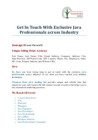 Get In Touch With Exclusive Java
        Professionals across Industry

Coverage: All over the world

Unique Selling Point: Accuracy
First Name, Last Name, Title, Email Address, Company, Address, City,
State/Province, ZIP/Postal Code, ZIP, Country, Phone, Fax, Employees, Sales,
SIC Code, Primary Industry and Website URL.

Java
So, have you been trying long to get in touch with the exclusive java
professionals across industry? If yes, then you have reached your ultimate
destination.

Thomson Data Java mailing list provides unique and reliable data that
empowers your sales team with full contact on each executive that helps you to
run customized marketing practices.

We Reach All Levels
   ·   C-Level Executives
   ·   VPs
   ·   Directors
   ·   Managers
   ·   Java Engineers
   ·   Java Developers
   ·   Java Professionals
   ·   Java (DBA)
   ·   Business Analysts
   ·   Java Professionals Consultant
 