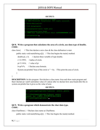 JAVA & OOPS Manual

OUTPUT:

Q# 8. Write a program that calculates the area of a circle, use data type of double.
CODE:
class Area{

// This line daclare a new class & the class defination is start.

public static void main(String a[]){ // This line begins the main() method.
double pi, r, b;

// daclere three variable of type double.

r=12.3993;

//radius of circle.

pi=3.1416;

// value of pi

b=pi*r*r;

// Declare area formula.

System.out.println("Area of the circle is " + b); //This print the area of circle.
}
}
DESCRIPTION: In this program first declare a class name Area and show main program and
than I declare pi r and b and delare value of r and pi after we declare how area found after this in
system.out.println line it gives us the value of area
OUTPUT:

Q# 9. Write a program which demonstrate the char data type.
CODE:
class CharDemo{ // Declare class name as CharDemo.
public static void main(String a[]){ // This line begins the main() method.

9|Page

 