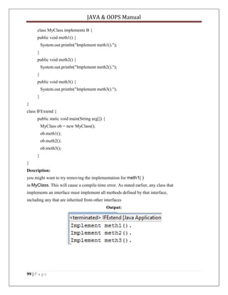 JAVA & OOPS Manual
class MyClass implements B {
public void meth1() {
System.out.println("Implement meth1().");
}
public void meth2() {
System.out.println("Implement meth2().");
}
public void meth3() {
System.out.println("Implement meth3().");
}
}
class IFExtend {
public static void main(String arg[]) {
MyClass ob = new MyClass();
ob.meth1();
ob.meth2();
ob.meth3();
}
}
Description:
you might want to try removing the implementation for meth1( )
in MyClass. This will cause a compile-time error. As stated earlier, any class that
implements an interface must implement all methods defined by that interface,
including any that are inherited from other interfaces
Output:

99 | P a g e

 