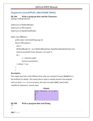JAVA & OOPS Manual
Chapter#12 (I/O,APPLET, AND OTHER TOPIC)
Q# 104.

Write a program that read the Character.

package readingCharacter;
import java.io.BufferedReader;
import java.io.IOException;
import java.io.InputStreamReader;
public class BRRead {
public static void main(String args [])
throws IOException {
char c;
BufferedReader br = new BufferedReader(new InputStreamReader(System.in));
System.out.println("Enter character, 'q' to quit.");
do {
c = (char) br.read();
System.out.println(c);
} while(c != 'q');
}
}
Description:
This output may look a little different from what you expected, because System.in is
line buffered, by default. This means that no input is actually passed to the program
until you press ENTER. As you can guess, this does not make read( ) particularly
valuable for interactive, console input.
Output:

Q# 105.
/**
*
100 | P a g e

Write a program that read String.

 