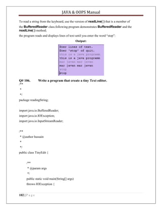 JAVA & OOPS Manual
To read a string from the keyboard, use the version of readLine( ) that is a member of
the BufferedReader class.following program demonstrates BufferedReader and the
readLine( ) method;
the program reads and displays lines of text until you enter the word ―stop‖:
Output:

Q# 106.

Write a program that create a tiny Text editor.

/**
*
*/
package readingString;
import java.io.BufferedReader;
import java.io.IOException;
import java.io.InputStreamReader;
/**
* @author hussain
*
*/
public class TinyEdit {
/**
* @param args
*/
public static void main(String[] args)
throws IOException {

102 | P a g e

 
