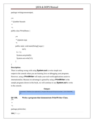 JAVA & OOPS Manual
package writingconsoeoutput;
/**
* @author hussain
*
*/
public class WriteDemo {
/**
* @param args
*/
public static void main(String[] args) {
int b;
b = 'c';
System.out.print(b);
System.out.write('n');
}
}
Description:
There is nothing wrong with using System.out to write simple text
output to the console when you are learning Java or debugging your programs.
However, using a PrintWriter will make your real-world applications easier to
internationalize. Because no advantage is gained by using a PrintWriter in the
sample programs shown in this book, we will continue to use System.out to write
to the console.
Output:

Q# 108.

Write a program that demonstrate PrintWriter Class.

/**
*
*/
package printwriter;
104 | P a g e

 