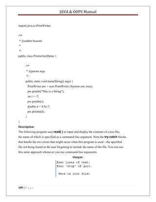 JAVA & OOPS Manual

import java.io.PrintWriter;
/**
* @author hussain
*
*/
public class PrintwriterDemo {
/**
* @param args
*/
public static void main(String[] args) {
PrintWriter pw = new PrintWriter (System.out, true);
pw.println("This is a String");
int i = -7;
pw.println(i);
double d = 4.5e-7;
pw.println(d);
}
}
Description:
The following program uses read( ) to input and display the contents of a text file,
the name of which is specified as a command-line argument. Note the try/catch blocks
that handle the two errors that might occur when this program is used—the specified
file not being found or the user forgetting to include the name of the file. You can use
this same approach whenever you use command-line arguments.
Output:

105 | P a g e

 