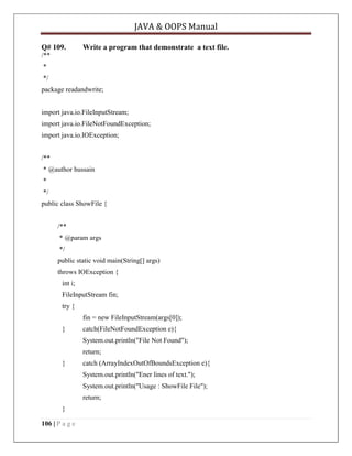 JAVA & OOPS Manual
Q# 109.

Write a program that demonstrate a text file.

/**
*
*/
package readandwrite;
import java.io.FileInputStream;
import java.io.FileNotFoundException;
import java.io.IOException;
/**
* @author hussain
*
*/
public class ShowFile {
/**
* @param args
*/
public static void main(String[] args)
throws IOException {
int i;
FileInputStream fin;
try {
fin = new FileInputStream(args[0]);
}

catch(FileNotFoundException e){
System.out.println("File Not Found");
return;

}

catch (ArrayIndexOutOfBoundsException e){
System.out.println("Ener lines of text.");
System.out.println("Usage : ShowFile File");
return;

}
106 | P a g e

 