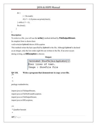 JAVA & OOPS Manual
do {
i = fin.read();
if (i != -1) System.out.print((char)i);
} while (i != -1);
fin.close();
}
}
Description:
To write to a file, you will use the write( ) method defined by FileOutputStream.
Its simplest form is shown here:
void write(int byteval) throws IOException
This method writes the byte specified by byteval to the file. Although byteval is declared
as an integer, only the low-order eight bits are written to the file. If an error occurs
during writing, an IOException is thrown
Output:

Q# 110.

Write a program that demonstrate to copy a text file.

/**
*
*/
package readandwrite;
import java.io.FileInputStream;
import java.io.FileNotFoundException;
import java.io.FileOutputStream;
import java.io.IOException;
/**
* @author hussain
*
107 | P a g e

 