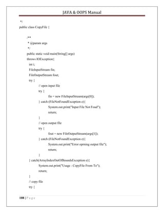JAVA & OOPS Manual
*/
public class CopyFile {
/**
* @param args
*/
public static void main(String[] args)
throws IOException{
int i;
FileInputStream fin;
FileOutputStream fout;
try {
// open input file
try {
fin = new FileInputStream(args[0]);
} catch (FileNotFoundException e){
System.out.print("Input File Not Foud");
return;
}
// open output file
try {
fout = new FileOutputStream(args[1]);
} catch (FileNotFoundException e){
System.out.print("Error oprning output file");
return;
}
} catch(ArrayIndexOutOfBoundsException e){
System.out.print("Usage : CopyFile From To");
return;
}
// copy file
try {
108 | P a g e

 