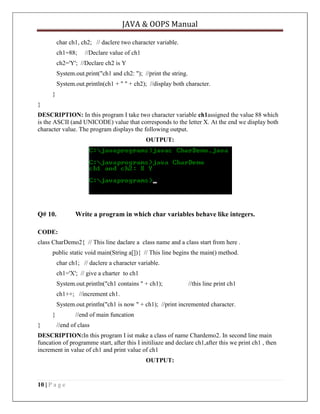 JAVA & OOPS Manual
char ch1, ch2; // daclere two character variable.
ch1=88;

//Declare value of ch1

ch2='Y'; //Declare ch2 is Y
System.out.print("ch1 and ch2: "); //print the string.
System.out.println(ch1 + " " + ch2); //display both character.
}
}
DESCRIPTION: In this program I take two character variable ch1assigned the value 88 which
is the ASCII (and UNICODE) value that corresponds to the letter X. At the end we display both
character value. The program displays the following output.
OUTPUT:

Q# 10.

Write a program in which char variables behave like integers.

CODE:
class CharDemo2{ // This line daclare a class name and a class start from here .
public static void main(String a[]){ // This line begins the main() method.
char ch1; // daclere a character variable.
ch1='X'; // give a charter to ch1
System.out.println("ch1 contains " + ch1);

//this line print ch1

ch1++; //increment ch1.
System.out.println("ch1 is now " + ch1); //print incremented character.
}
}

//end of main funcation
//end of class

DESCRIPTION:In this program I ist make a class of name Chardemo2. In second line main
funcation of programme start, after this I initiliaze and declare ch1,after this we print ch1 , then
increment in value of ch1 and print value of ch1
OUTPUT:

10 | P a g e

 