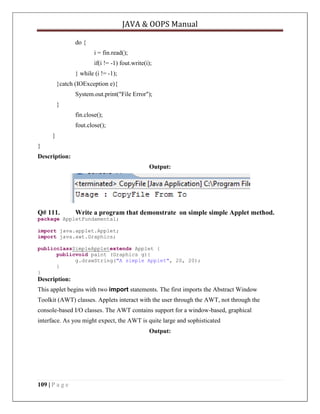 JAVA & OOPS Manual
do {
i = fin.read();
if(i != -1) fout.write(i);
} while (i != -1);
}catch (IOException e){
System.out.print("File Error");
}
fin.close();
fout.close();
}
}
Description:
Output:

Q# 111.

Write a program that demonstrate on simple simple Applet method.

package AppletFundamental;
import java.applet.Applet;
import java.awt.Graphics;
publicclassSimpleAppletextends Applet {
publicvoid paint (Graphics g){
g.drawString("A simple Applet", 20, 20);
}
}

Description:
This applet begins with two import statements. The first imports the Abstract Window
Toolkit (AWT) classes. Applets interact with the user through the AWT, not through the
console-based I/O classes. The AWT contains support for a window-based, graphical
interface. As you might expect, the AWT is quite large and sophisticated
Output:

109 | P a g e

 