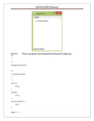 JAVA & OOPS Manual

Q# 112.

Write a program that demonstrate instanceof () Operator.

/**
*
*/
package instanceoof;
/**
* @author hussain
*
*/
class A{
int i,j;
}
class B{
int i,j;
}
class C extends A {
int k;
}
110 | P a g e

 