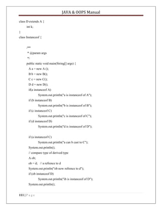 JAVA & OOPS Manual
class D extends A {
int k;
}
class Instanceof {
/**
* @param args
*/
public static void main(String[] args) {
A a = new A ();
B b = new B();
C c = new C();
D d = new D();
if(a instanceof A)
System.out.println("a is instanceof of A");
if (b instanceof B)
System.out.println("b is instanceof of B");
if (c instanceof C)
System.out.println("c is instanceof of C");
if (d instanceof D)
System.out.println("d is instanceof of D");
if (a instanceof C)
System.out.println("a can b cast to C");
System.out.println();
// compare type of derived type
A ob;
ob = d; // a refrence to d
System.out.println("ob now refrence to d");
if (ob instanceof D)
System.out.println("ib is instanceof of D");
System.out.println();
111 | P a g e

 