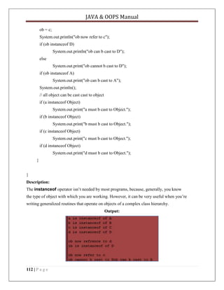 JAVA & OOPS Manual
ob = c;
System.out.println("ob now refer to c");
if (ob instanceof D)
System.out.println("ob can b cast to D");
else
System.out.print("ob cannot b cast to D");
if (ob instanceof A)
System.out.print("ob can b cast to A");
System.out.println();
// all object can be cast cast to object
if (a instanceof Object)
System.out.print("a must b cast to Object.");
if (b instanceof Object)
System.out.print("b must b cast to Object.");
if (c instanceof Object)
System.out.print("c must b cast to Object.");
if (d instanceof Object)
System.out.print("d must b cast to Object.");
}
}
Description:
The instanceof operator isn’t needed by most programs, because, generally, you know
the type of object with which you are working. However, it can be very useful when you’re
writing generalized routines that operate on objects of a complex class hierarchy.
Output:

112 | P a g e

 