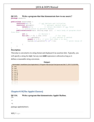 JAVA & OOPS Manual

Q# 113.

Write a program that that demonstrate how to use assert.?

package assert1;
publicclass AssertDemo {
staticintval= 3;
// val declare and initialize
staticint getnum(){
// getnum() method start
returnval--;
// return decrement of val value
}
// ending brace of getnum() method
publicstaticvoid main (String args []){ // main body of program start
from here
int n;
// declare n
for(int i = 0; i <10; i++){
// for loop
n = getnum();
// call getnum () method
assert n > 0 ; // will fail when n is zero
System.out.println("n is" + n);
// print value of
n
}
}
}

Description:
Thisvalue is converted to its string format and displayed if an assertion fails. Typically, you
will specify a string for expr, but any non-void expression is allowed as long as it
defines a reasonable string conversion.
Output:

Chapter#19(The Applet Classes)
Q# 114.

Write a program that demonstrates Applet Skelton.

/**
*
*/
package appletskelton1;

113 | P a g e

 
