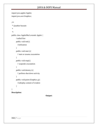 JAVA & OOPS Manual
import java.applet.Applet;
import java.awt.Graphics;
/**
* @author hussain
*
*/
public class AppletSkel extends Applet {
//called first
public void init(){
//initlization
}
public void start (){
// start or resume executation
}
public void stop(){
// suspends executation
}
public void destory (){
// perform shut down activity
}
public void paint (Graphics g){
//redisplay content of window
}
}
Description:
Output:

114 | P a g e

 