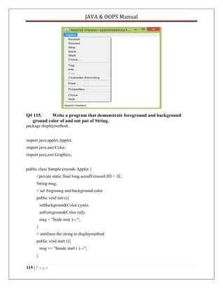 JAVA & OOPS Manual

Q# 115.
Write a program that demonstrate foreground and background
ground color of and out put of String.
package displaymethod;
import java.applet.Applet;
import java.awt.Color;
import java.awt.Graphics;
public class Sample extends Applet {
//private static final long serialVersionUID = 1L;
String msg;
// set forgroung and background color
public void init (){
setBackground(Color.cyan);
setForeground(Color.red);
msg = "Inide init( ) --";
}
// initiliaze the string to displaymethod
public void start (){
msg += "Inside start ( ) --";
}
115 | P a g e

 