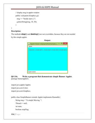JAVA & OOPS Manual
// display msg in applet window
public void paint (Graphics g){
msg += "Inside start ( ).";
g.drawString(msg, 10, 30);
}
}
Description:
The methods stop( ) and destroy( ) are not overridden, because they are not needed
by this simple applet.
Output:

Q# 116.

Write a program that demonstrate simple Banner Applet.

package bannerapplet3;
import java.applet.Applet;
import java.awt.Color;
import java.awt.Graphics;
public class SimpleBanner extends Applet implements Runnable{
String msg = "A simple Moving. ";
Thread t = null;
int state;
boolean stopFlag;
116 | P a g e

 