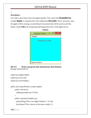 JAVA & OOPS Manual
}
Description:
Let’s take a close look at how this applet operates. First, notice that SimpleBanner
extends Applet, as expected, but it also implements Runnable. This is necessary, since
the applet will be creating a second thread of execution that will be used to scroll the
banner. Inside init( ), the foreground and background colors of the applet are set.
Output:

Q# 117.

Write a program that demonstrate showStatus().

package statuswindow4;
import java.applet.Applet;
import java.awt.Color;
import java.awt.Graphics;
public class StatusWindow extends Applet{
public void init (){
setBackground(Color.CYAN);
}
public void paint (Graphics g){
g.drawString("This is an Applet Window.", 10, 20);
showStatus("This is shown in the status window.");
118 | P a g e

 