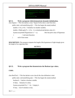 JAVA & OOPS Manual

Q# 11.

Write a program which demonstrate dynamic initialization.

class Square{ // This line daclare a class ‖Square‖& the class is start from here .
public static void main(String a[]){ // This line begins the main() method.
double x=3.0, y=4.0; // Initiallize two double variables.
double z=Math.sqrt(x*x + y*y); //z is initialized and declare calue of z
System.out.println("Hypotenuse is " + c);
}
}

//this line print value of Hypotenus

// end main funcation
end of class name

DESCRIPTION: This program computes the length of the hypotenuse of right triangle given
the length of two opposing sides.
OUTPUT:

Q# 12.

Write a program that demonstrates the Boolean type values.

CODE:
class BoolTest{ // This line daclare a new class & the class defination is start.
public static void main(String a[]){ // This line begins the main() method.
boolean b; // daclere a boolean variable.
b=false; //Initialize b is false.
System.out.println("b is " + b); // display b .
b=true; //now b initialize is true.
11 | P a g e

 