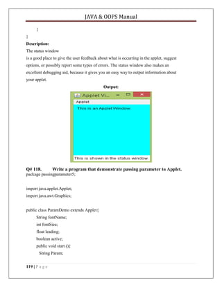 JAVA & OOPS Manual
}
}
Description:
The status window
is a good place to give the user feedback about what is occurring in the applet, suggest
options, or possibly report some types of errors. The status window also makes an
excellent debugging aid, because it gives you an easy way to output information about
your applet.
Output:

Q# 118.

Write a program that demonstrate passing parameter to Applet.

package passingparameter5;
import java.applet.Applet;
import java.awt.Graphics;
public class ParamDemo extends Applet{
String fontName;
int fontSize;
float leading;
boolean active;
public void start (){
String Param;
119 | P a g e

 