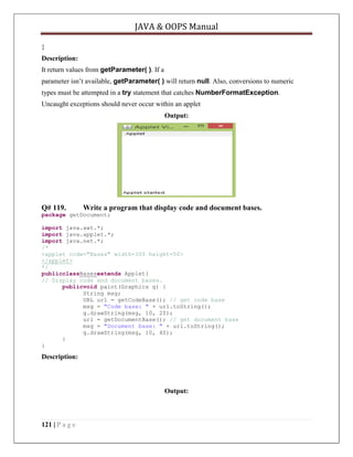 JAVA & OOPS Manual
}
Description:
It return values from getParameter( ). If a
parameter isn’t available, getParameter( ) will return null. Also, conversions to numeric
types must be attempted in a try statement that catches NumberFormatException.
Uncaught exceptions should never occur within an applet
Output:

Q# 119.

Write a program that display code and document bases.

package getDocument;
import java.awt.*;
import java.applet.*;
import java.net.*;
/*
<applet code="Bases" width=300 height=50>
</applet>
*/
publicclassBasesextends Applet{
// Display code and document bases.
publicvoid paint(Graphics g) {
String msg;
URL url = getCodeBase(); // get code base
msg = "Code base: " + url.toString();
g.drawString(msg, 10, 20);
url = getDocumentBase(); // get document base
msg = "Document base: " + url.toString();
g.drawString(msg, 10, 40);
}
}

Description:

Output:

121 | P a g e

 