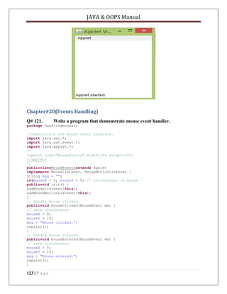 JAVA & OOPS Manual

Chapter#20(Events Handling)
Q# 121.

Write a program that demonstrate mouse event handler.

package handlingmouse1;
//Demonstrate the mouse event handlers.
import java.awt.*;
import java.awt.event.*;
import java.applet.*;
/*
<applet code="MouseEvents" width=300 height=100>
</applet>
*/
publicclassMouseEventsextends Applet
implements MouseListener, MouseMotionListener {
String msg = "";
intmouseX = 0, mouseY = 0; // coordinates of mouse
publicvoid init() {
addMouseListener(this);
addMouseMotionListener(this);
}
// Handle mouse clicked.
publicvoid mouseClicked(MouseEvent me) {
// save coordinates
mouseX = 0;
mouseY = 10;
msg = "Mouse clicked.";
repaint();
}
// Handle mouse entered.
publicvoid mouseEntered(MouseEvent me) {
// save coordinates
mouseX = 0;
mouseY = 10;
msg = "Mouse entered.";
repaint();
}

123 | P a g e

 