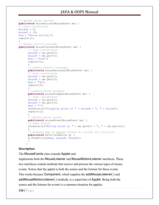 JAVA & OOPS Manual
// Handle mouse exited.
publicvoid mouseExited(MouseEvent me) {
// save coordinates
mouseX = 0;
mouseY = 10;
msg = "Mouse exited.";
repaint();
}
// Handle button pressed.
publicvoid mousePressed(MouseEvent me) {
// save coordinates
mouseX = me.getX();
mouseY = me.getY();
msg = "Down";
repaint();
}
// Handle button released.
publicvoid mouseReleased(MouseEvent me) {
// save coordinates
mouseX = me.getX();
mouseY = me.getY();
msg = "Up";
repaint();
}
// Handle mouse dragged.
publicvoid mouseDragged(MouseEvent me) {
// save coordinates
mouseX = me.getX();
mouseY = me.getY();
msg = "*";
showStatus("Dragging mouse at " + mouseX + ", " + mouseY);
repaint();
}
// Handle mouse moved.
publicvoid mouseMoved(MouseEvent me) {
// show status
showStatus("Moving mouse at " + me.getX() + ", " + me.getY());
}
// Display msg in applet window at current X,Y location.
publicvoid paint(Graphics g) {
g.drawString(msg, mouseX, mouseY);
}
}

Description:
The MouseEvents class extends Applet and
implements both the MouseListener and MouseMotionListener interfaces. These
two interfaces contain methods that receive and process the various types of mouse
events. Notice that the applet is both the source and the listener for these events.
This works because Component, which supplies the addMouseListener( ) and
addMouseMotionListener( ) methods, is a superclass of Applet. Being both the
source and the listener for events is a common situation for applets.
124 | P a g e

 
