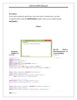 JAVA & OOPS Manual
}
}

Description:
If you want to handle the special keys, such as the arrow or function keys, you need
to respond to them within the keyPressed( ) handler. They are not available through
keyTyped( ).
Output:

program
adapter in

Q# 123.
Write a
that demonstrate an
event handling.

package

adapter;

//Demonstrate
importjava.awt.*;
import java.awt.event.*;
import java.applet.*;
publicclassAdapterDemoextends Applet {
publicvoid init() {
addMouseListener(new MyMouseAdapter(this));
addMouseMotionListener(new MyMouseMotionAdapter(this));
}
}
class MyMouseAdapter extends MouseAdapter {
AdapterDemo adapterDemo;
public MyMouseAdapter(AdapterDemo adapterDemo) {
this.adapterDemo = adapterDemo;
}
// Handle mouse clicked.
publicvoid mouseClicked(MouseEvent me) {
adapterDemo.showStatus("Mouse clicked");
}
}
class MyMouseMotionAdapter extends MouseMotionAdapter {
AdapterDemo adapterDemo;
public MyMouseMotionAdapter(AdapterDemo adapterDemo) {

an adapter.

126 | P a g e

 