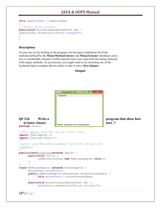 JAVA & OOPS Manual
this.adapterDemo = adapterDemo;
}
// Handle mouse dragged.
publicvoid mouseDragged(MouseEvent me) {
adapterDemo.showStatus("Mouse dragged");
}
}

Description:
As you can see by looking at the program, not having to implement all of the
methods defined by the MouseMotionListener and MouseListener interfaces saves
you a considerable amount of effort and prevents your code from becoming cluttered
with empty methods. As an exercise, you might want to try rewriting one of the
keyboard input examples shown earlier so that it uses a KeyAdapter.

Output:

Q# 124.
Write a
to inner classes
package inner;

program that show how
uses .?

//This applet does NOT use an inner class.
import java.applet.*;
import java.awt.event.*;
/*
<applet code="MousePressedDemo" width=200 height=100>
</applet>
*/
publicclassMousePressextends Applet {
publicvoid init() {
addMouseListener(new MyMouseAdapter(this));
}
}
class MyMouseAdapter extends MouseAdapter {
MousePress mousePress;
public MyMouseAdapter(MousePress mousePressedDemo) {
this.mousePress = mousePressedDemo;
}
publicvoid mousePressed(MouseEvent me) {
mousePress.showStatus("Mouse Pressed.");

127 | P a g e

 
