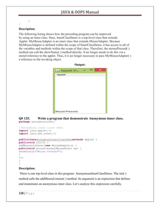 JAVA & OOPS Manual
}
}

Description:
The following listing shows how the preceding program can be improved
by using an inner class. Here, InnerClassDemo is a top-level class that extends
Applet. MyMouseAdapter is an inner class that extends MouseAdapter. Because
MyMouseAdapter is defined within the scope of InnerClassDemo, it has access to all of
the variables and methods within the scope of that class. Therefore, the mousePressed( )
method can call the showStatus( ) method directly. It no longer needs to do this via a
stored reference to the applet. Thus, it is no longer necessary to pass MyMouseAdapter( )
a reference to the invoking object.
Output:

Q# 125.

Write a program that demonstrate Anonymous inner class.

package anonymousinner;
//Anonymous inner class demo.
import java.applet.*;
import java.awt.event.*;
publicclassAnonymousInnerClassDemoextends Applet {
publicvoid init() {
addMouseListener(new MouseAdapter() {
publicvoid mousePressed(MouseEvent me) {
showStatus("Mouse Pressed");
}
});
}
}

Description:
There is one top-level class in this program: AnonymousInnerClassDemo. The init( )
method calls the addMouseListener( ) method. Its argument is an expression that defines
and instantiates an anonymous inner class. Let’s analyze this expression carefully.
128 | P a g e

 