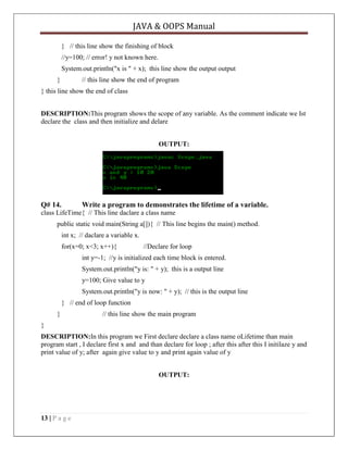 JAVA & OOPS Manual
} // this line show the finishing of block
//y=100; // error! y not known here.
System.out.println("x is " + x); this line show the output output
}

// this line show the end of program

} this line show the end of class
DESCRIPTION:This program shows the scope of any variable. As the comment indicate we Ist
declare the class and then initialize and delare
OUTPUT:

Q# 14.

Write a program to demonstrates the lifetime of a variable.

class LifeTime{ // This line daclare a class name
public static void main(String a[]){ // This line begins the main() method.
int x; // daclare a variable x.
for(x=0; x<3; x++){

//Declare for loop

int y=-1; //y is initialized each time block is entered.
System.out.println("y is: " + y); this is a output line
y=100; Give value to y
System.out.println("y is now: " + y); // this is the output line
} // end of loop function
}

// this line show the main program

}
DESCRIPTION:In this program we First declare declare a class name oLifetime than main
program start , I declare first x and and than declare for loop ; after this after this I initilaze y and
print value of y; after again give value to y and print again value of y
OUTPUT:

13 | P a g e

 