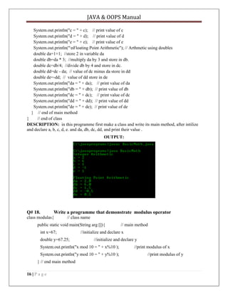 JAVA & OOPS Manual
System.out.println("c = " + c); // print value of c
System.out.println("d = " + d); // print value of d
System.out.println("e = " + e); // print value of e
System.out.println("nFloating Point Arithmetic"); // Arthmetic using doubles
double da=1+1; //store 2 in variable da
double db=da * 3; //multiply da by 3 and store in db.
double dc=db/4; //divide db by 4 and store in dc.
double dd=dc - da; // value of dc minus da store in dd
double de=-dd; // value of dd store in de
System.out.println("da = " + da); // print value of da
System.out.println("db = " + db); // print value of db
System.out.println("dc = " + dc); // print value of dc
System.out.println("dd = " + dd); // print value of dd
System.out.println("de = " + de); // print value of de
} // end of main method
}
// end of class
DESCRIPTION: in this programme first make a class and write its main method, after intilize
and declare a, b, c, d, e. and da, db, dc, dd, and print their value .
OUTPUT:

Q# 18.

Write a programme that demonstrate modulus operator

class modulas{

// class name

public static void main(String arg []){
int x=67;
double y=67.25;

//initialize and declare x
//initialize and declare y

System.out.println("x mod 10 = " + x%10 );
System.out.println("y mod 10 = " + y%10 );
} // end main method
16 | P a g e

// main method

//print modulus of x
//print modulus of y

 