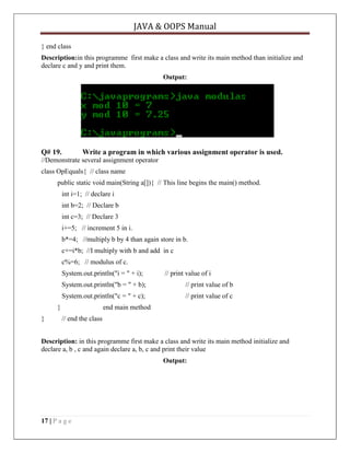JAVA & OOPS Manual
} end class
Description:in this programme first make a class and write its main method than initialize and
declare c and y and print them.
Output:

Q# 19.

Write a program in which various assignment operator is used.

//Demonstrate several assignment operator
class OpEquals{ // class name
public static void main(String a[]){ // This line begins the main() method.
int i=1; // declare i
int b=2; // Declare b
int c=3; // Declare 3
i+=5; // increment 5 in i.
b*=4; //multiply b by 4 than again store in b.
c+=i*b; //I multiply with b and add in c
c%=6; // modulus of c.
System.out.println("i = " + i);

// print value of i

System.out.println("b = " + b);

// print value of b

System.out.println("c = " + c);

// print value of c

}
}

end main method
// end the class

Description: in this programme first make a class and write its main method initialize and
declare a, b , c and again declare a, b, c and print their value
Output:

17 | P a g e

 