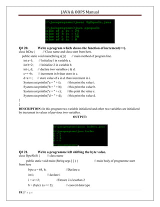 JAVA & OOPS Manual

Q# 20.

Write a program which shows the function of increment(++).

class InDec{
// Class name and class start from here.
public static void main(String a[]){
// main method of program line.
int a=1;
// Initialize1 in variable a.
int b=2;
// Initialize 2 in variable b.
int c, d;
// daclare two variables c & d.
c=++b;
// increment in b than store in c.
d=a++;
// store value of a in d. than increment in i.
System.out.println("a = " + i);
//this print the value i.
System.out.println("b = " + b);
//this print the value b.
System.out.println("c = " + c);
//this print the value c.
System.out.println("d = " + d);
//this print the value d.
}
}
DESCRIPTION: In this program two variable initialized and other two variables are initialized
by increment in values of pervious two variables.
OUTPUT:

Q# 21.

Write a programme left shifting the byte value.

class ByteShift {

// class name

public static void main (String args [ ] ) {
from here
byte a = 64, b;
int i;

//Declare a
// declare i

i = a<<2;
b = (byte) (a << 2);
18 | P a g e

//Decare i is lessthan 2
// convert data type

// main body of programme start

 