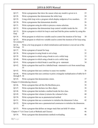 JAVA & OOPS Manual
Q# 27.

Write a programme that show the season when any month is given to it.

23

Q# 28.

Write a programme that demonstrate the while loop

24

Q# 29.

Using while loop write a program which display midpoint of two numbers.

25

Q# 30.

Write a programme that demonstrate dowhile

26

Q# 31.

Write a program using do-while to process a menu selection.

26

Q# 32.

Write a programme that demonstrate loop control veriable inside the for

29

Q# 33.
loop.

Write a program in which for loop is used and find the prime number by using this
29

Q# 34.

Write program in which two variable used to control the iteration of for loop

30

Q# 35.
Write program in which two variable used to control the iteration of for loop using
for comma 31
Q# 36.
for loop.

Write a for loop program in which initialization and iteration is moved out of the
31

Q# 37.

Write a program of nested for loop.

31

Q# 38.

Write a program in using break to exit a loop.

32

Q# 39.

Write a program in which using a break to exit a while loop.

33

Q# 40.

Write a program in which using a break to exit a while loop.

34

Q# 41.

Write a program in which break is used like go to statement.

34

Q# 42.

Write a program that used for a labelled break statement to exit from nested loop.
35

Q# 43.

Write a program that uses continue to cause two number.

36

Q# 44.
Write a program that uses continue to print a triangular multiplication of table for 0
through 9. 36
Q# 45.

Write a program that demonstrates return.

Chapter # 6 (Introducing classes)

37
38

Q# 46.

Write a program that call this file BoxDemo.java.

38

Q# 47.

Write a program that declares two Box object.

38

Q# 48.

Write a program that includes a method inside the box class.

39

Q# 49.

Write a program that volume () returns the volumeof a box

40

Q# 50.

Write a program that use as parameterized method

41

Q# 51.

Write a program that use a constructor to initialize the dimension f a box.

42

Q# 52.

Write a program that uses a parameterized constructor to initialize the dimension.
43

Q# 53.

Write a program that defines an integer stack that can hold 10 values.

Chapter # 7 (A Closer Look at Methods and Classes)
Q# 54.
1|Page

Write a program that demonstrates method overloading.

44
46
46

 