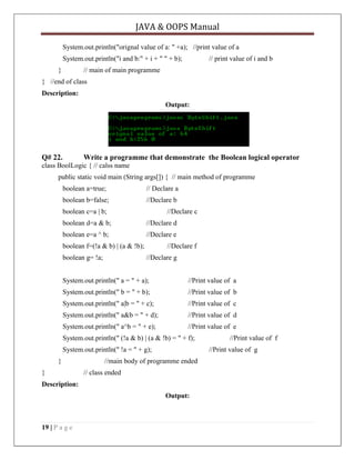 JAVA & OOPS Manual
System.out.println("orignal value of a: " +a); //print value of a
System.out.println("i and b:" + i + " " + b);
}

// print value of i and b

// main of main programme

} //end of class
Description:
Output:

Q# 22.

Write a programme that demonstrate the Boolean logical operator

class BoolLogic { // calss name
public static void main (String args[]) { // main method of programme
boolean a=true;

// Declare a

boolean b=false;

//Declare b

boolean c=a | b;

//Declare c

boolean d=a & b;

//Declare d

boolean e=a ^ b;

//Declare e

boolean f=(!a & b) | (a & !b);
boolean g= !a;

//Declare f
//Declare g

System.out.println(" a = " + a);

//Print value of a

System.out.println(" b = " + b);

//Print value of b

System.out.println(" a|b = " + c);

//Print value of c

System.out.println(" a&b = " + d);

//Print value of d

System.out.println(" a^b = " + e);

//Print value of e

System.out.println(" (!a & b) | (a & !b) = " + f);
System.out.println(" !a = " + g);
}
}

//Print value of g

//main body of programme ended
// class ended

Description:
Output:

19 | P a g e

//Print value of f

 