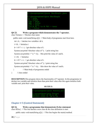 JAVA & OOPS Manual

Q# 23.

Write a program which demonstrates the ? operator.

class Ternary{ // Declare class name
public static void main(String a[]){ // Main body of programme start from here.
int i, k; // daclare two variables i & k.
i=10; // Initialize i
k= i<0 ? -i : i; //get absolute value of i.
System.out.print("Absolute value of "); // print string line
System.out.println(i +" is "+ k); //this print the value of i and k.
i=-10; // Initialize
k= i<0 ? -i: i; // get absolute value of i.
System.out.print("Absolute value of "); // print string line
System.out.println(i +" is "+ k); //this show the value of i and k.
}

// Main body of programme ended

}

// class ended

DESCRIPTION:This program shows the functionality of ? operator. In this programme ist
declare two variable and initialize them than print their value after this again initialize both
variable and print their value.
OUTPUT:

Chapter # 5 (Control Statement)
Q# 24.

Write a programme that demonstrate if-else statement

class IfElse{ // This line daclare a new class & the class defination is start.
public static void main(String a[]){ // This line begins the main() method.
20 | P a g e

 