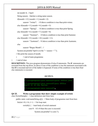 JAVA & OOPS Manual
int month=4; //April
String season; //daclare a string name season.
if(month==12 || month==1 || month==2)
season= "winter";

//if above condition is true than print winter.

else if(month==3 || month==4 || month==5)
season= "Spring";

//if above condition is true than print Spring.

else if(month==6 || month==7 || month==8)
season= "Summer";

//if above condition is true than print Summer.

else if(month==9 || month==10 || month==11)
season= "Auntumn"; //if above condition is true than print Auntumn.
else
season="Bogus Month"; //
System.out.println("April is in the " + season + ".");
// this print the season of month.
}
}

// end of main programme

// end of class

DESCRIPTION: This java program demonstrates if-else-if statements. The if statements are
executed from the top down. In above if one of the condition is true the statement associated with
that if is executed and rest of the ladder is bypassed. If none of the condition is true then final
else statements is executed.
OUTPUT:

Q# 25.

Write a programme that show simple example of switch

class SwitchSample{ // class definition start from here.
public static void main(String a[]){ // Main body of programme start from here
for(int i=0; i<6; i++) // for loop start.
switch(i) { //start body of switch statment
case 0: //if i=0 than this case is executed.
System.out.println("i is zero.");
21 | P a g e

 
