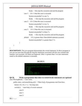 JAVA & OOPS Manual
break; // this stop the execution and end the program
case 1: //if i=1 than this case is executed.
System.out.println("i is one.");
break;

// this stop the execution and end the program

case 2: //if i=2 than this case is executed.
System.out.println("i is two.");
break;
case 3:

// this stop the execution and end the program

//if i=3 than this case is executed.
System.out.println("i is three.");
break;

default:

// this stop the execution and end the program.

//if i is greater than t than default statment executed.

System.out.println("i is greater than 3.");
}
}
}
DESCRIPTION: This java program demonstrates the switch statement. In above program as
you can see each time through the loop the statements associated with the case constant that
matches i are executed. All others are bypassed. After i is greater than 3 no case statements
match so the default statement is executed.
OUTPUT:

Q# 26.

Write a programme that show in switch break statements are optional

class MissingBreak{ // class name .
public static void main(String a[]){ // Main body of programme start from here.
for(int i=0; i<8; i++) // for loop start.
switch(i){

//start body of switch statment

case 0:
case 1:
case 2:
22 | P a g e

 