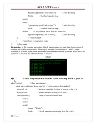 JAVA & OOPS Manual
System.out.println("i is less than 3");
break;

// print the string

// this line break the loop

case 3:
case 4:
System.out.println("i is less than 5");
break;
default:

// this line break the loop
//if no condition is true then this is executed.

System.out.println("i is 6 or more");
}
}
}

// print the string

// print the string

// for loop ended
// main body of programme ended

// class ended

Description: In this program we see that if break statements are not used then the program will
not stop and it print the statements following by true case. In above case 0,1 and 2 a single
statement is executed 3 then break statement is executed and control is bypassed. At the end if no
condition is true then the default statement is executed.
Output:

Q# 27.
it.

Write a programme that show the season when any month is given to

class Switch {

// class name declare

public static void main(String args[]) { // public main method declared
int month = 4;

// variable (month) is declared of int type, value is 4

String season;

// another variable (season) is declared

switch (month) {

//body of switch satement start

case 12:
case 1:
case 2:
season = "Winter";
break;
23 | P a g e

// break statement use to jump from the switch

 