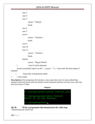 JAVA & OOPS Manual
case 3:
case 4:
case 5:
season = "Spring";
break;
case 6:
case 7:
case 8:
season = "Summer";
break;
case 9:
case 10:
case 11:
season = "Autumn";
break;
default:
season = "Bogus Month";
}

//end of switch statement

System.out.println("April is in the " + season + "."); // here show the final output of
program
}
}

//main body of programme ended
// class ended

Description:In this programme first declare a class name than write its main method than
declare month and season after this declare switch statement and then write the cases .after this
print the season of April.
Output:

Q# 28.

Write a programme that demonstrate the while loop

//Demonstrate the while loop
24 | P a g e

 
