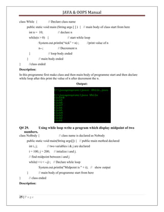JAVA & OOPS Manual
class While {

// Declare class name

public static void main (String args [ ] ) { // main body of class start from here
int n = 10;

// declare n

while(n > 0) {

// start while loop

System.out.println(―tick‖ + n) ;
n--;
}
}
}

//print value of n

// Decrement n
// loop body ended

// main body ended
//class ended

Description:
In this programme first make class and then main body of programme start and then declare
while loop after this print the value of n after decrement the n.
Output:

Q# 29.
Using while loop write a program which display midpoint of two
numbers.
class NoBody {

// class name is declared as Nobody

public static void main(String args[]) { // public main method declared
int i, j;

// two variables i & j are declared

i = 100; j = 200;

// intialize i and j.

// find midpoint between i and j
while(++i < --j) ; // Declare while loop
System.out.println("Midpoint is " + i); // show output
}
}

// main body of programme start from here
// class ended

Description:

25 | P a g e

 
