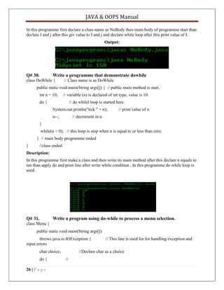 JAVA & OOPS Manual
In this programme first declare a class name as NoBody then main body of programme start than
declare I and j after this giv value to I and j and declare while loop after this print value of I.
Output:

Q# 30.

Write a programme that demonstrate dowhile

class DoWhile {

// Class name is as DoWhile

public static void main(String args[]) { // public main method is start.
int n = 10;

// variable (n) is declared of int type, value is 10.

do {

// do whilel loop is started here.
System.out.println("tick " + n);
n--;

// print value of n

// decrement in n.

}
while(n > 0); // this loop is stop when n is equal to or less than zero.
} // main body programme ended
}

//class ended

Description:
In this programme first make a class and then write its main method after this declare n equals to
ten than apply do and print line after write while condition , In this programme do while loop is
used .

Q# 31.

Write a program using do-while to process a menu selection.

class Menu {
public static void main(String args[])
throws java.io.IOException {
input errors
char choice;
do {
26 | P a g e

// This line is used for for handling exception and

//Declare char as a choice
//

 