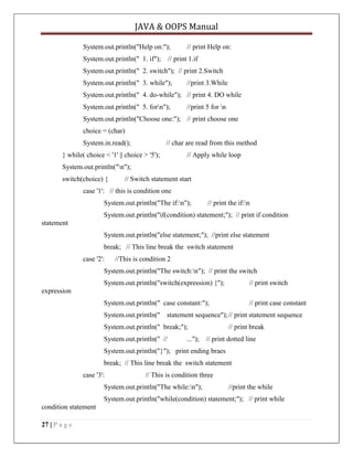 JAVA & OOPS Manual
System.out.println("Help on:");

// print Help on:

System.out.println(" 1. if"); // print 1.if
System.out.println(" 2. switch"); // print 2.Switch
System.out.println(" 3. while");

//print 3.While

System.out.println(" 4. do-while"); // print 4. DO while
System.out.println(" 5. forn");

//print 5 for n

System.out.println("Choose one:"); // print choose one
choice = (char)
System.in.read();

// char are read from this method

} while( choice < '1' || choice > '5');

// Apply while loop

System.out.println("n");
switch(choice) {

// Switch statement start

case '1': // this is condition one
System.out.println("The if:n");

// print the if:n

System.out.println("if(condition) statement;"); // print if condition
statement
System.out.println("else statement;"); //print else statement
break; // This line break the switch statement
case '2':

//This is condition 2

System.out.println("The switch:n"); // print the switch
System.out.println("switch(expression) {");

// print switch

System.out.println(" case constant:");

// print case constant

expression

System.out.println(" statement sequence"); // print statement sequence
System.out.println(" break;");
System.out.println(" //

// print break

..."); // print dotted line

System.out.println("}"); print ending braes
break; // This line break the switch statement
case '3':

// This is condition three

System.out.println("The while:n");

//print the while

System.out.println("while(condition) statement;"); // print while
condition statement
27 | P a g e

 