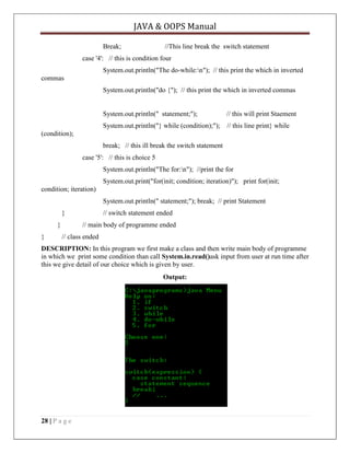 JAVA & OOPS Manual
Break;

//This line break the switch statement

case '4': // this is condition four
System.out.println("The do-while:n"); // this print the which in inverted
commas
System.out.println("do {"); // this print the which in inverted commas

System.out.println(" statement;");

// this will print Staement

System.out.println("} while (condition);");

// this line print} while

(condition);
break; // this ill break the switch statement
case '5': // this is choice 5
System.out.println("The for:n"); //print the for
System.out.print("for(init; condition; iteration)"); print for(init;
condition; iteration)
System.out.println(" statement;"); break; // print Statement
}
}
}

// switch statement ended
// main body of programme ended

// class ended

DESCRIPTION: In this program we first make a class and then write main body of programme
in which we print some condition than call System.in.read()ask input from user at run time after
this we give detail of our choice which is given by user.
Output:

28 | P a g e

 