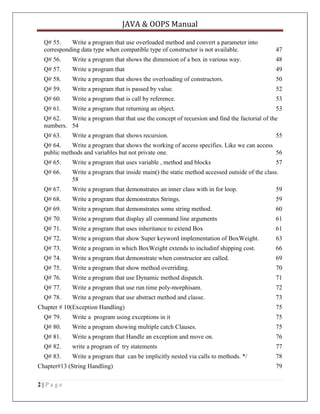 JAVA & OOPS Manual
Q# 55.
Write a program that use overloaded method and convert a parameter into
corresponding data type when compatible type of constructor is not available.

47

Q# 56.

Write a program that shows the dimension of a box in various way.

48

Q# 57.

Write a program that

49

Q# 58.

Write a program that shows the overloading of constructors.

50

Q# 59.

Write a program that is passed by value.

52

Q# 60.

Write a program that is call by reference.

53

Q# 61.

Write a program that returning an object.

53

Q# 62.
Write a program that that use the concept of recursion and find the factorial of the
numbers. 54
Q# 63.

Write a program that shows recursion.

55

Q# 64.
Write a program that shows the working of access specifies. Like we can access
public methods and variables but not private one.
56
Q# 65.

Write a program that uses variable , method and blocks

Q# 66.

Write a program that inside main() the static method accessed outside of the class.
58

Q# 67.

Write a program that demonstrates an inner class with in for loop.

59

Q# 68.

Write a program that demonstrates Strings.

59

Q# 69.

Write a program that demonstrates some string method.

60

Q# 70.

Write a program that display all command line arguments

61

Q# 71.

Write a program that uses inheritance to extend Box

61

Q# 72.

Write a program that show Super keyword implementation of BoxWeight.

63

Q# 73.

Write a program in which BoxWeight extends to includinf shipping cost.

66

Q# 74.

Write a program that demonstrate when constructor are called.

69

Q# 75.

Write a program that show method overriding.

70

Q# 76.

Write a program that use Dynamic method dispatch.

71

Q# 77.

Write a program that use run time poly-morphisam.

72

Q# 78.

Write a program that use abstract method and classe.

73

Chapter # 10(Exception Handling)

57

75

Q# 79.

Write a program using exceptions in it

75

Q# 80.

Write a program showing multiple catch Clauses.

75

Q# 81.

Write a program that Handle an exception and move on.

76

Q# 82.

write a program of try statements

77

Q# 83.

Write a program that can be implicitly nested via calls to methods. */

78

Chapter#13 (String Handling)
2|Page

79

 