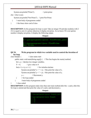JAVA & OOPS Manual
System.out.println("Prime");

// print prime

else //else is uses
System.out.println("Not Prime"); // print Not Prime
}
}

// main body of programme ended
// this brace show end of class

DESCRIPTION: In this program for loop is used. Take an integer 30 and take modulus with 2
if it is equal to zero it is prime otherwise it display not prime. As we know 30 is not aprime
number it display not prime. It display the following output.
Output:

Q# 34.
Write program in which two variable used to control the iteration of
for loop
class Sample {
// class name start
public static void main(String args[]) { // This line begins the main() method.
Int x, y; //declare two integer variables.
Y = 4;
// give value to 4
for(x=1; x<y; x++) {
// for initialize declare
System.out.println(―x = ― + x); //this print the value of x.
System.out.println(―y = ― + y); //this print the value of y.
y--;
// Decrement y
}
// for loop ended
}
//main body of programme ended
}
// class ended
DESCRIPTION: In this program make class than start main method after this x and y after this
for loop is started and then print the value of x and y and decrement y.
Output:

30 | P a g e

 