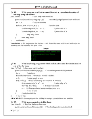 JAVA & OOPS Manual
Q# 35.
Write program in which two variable used to control the iteration of
for loop using for comma
class comma {

// class body start from here

public static void main (String args []) {
Int a , b;

// main body of programme start from here

// Declare a aand b

For(a=1, b=4; a<b; a++, b--) {

// use for loop

System.out.println(―a= ‖ = + a) ;

// print value of a

System.out.println(―b= ― + b);

// print value of b

}
}
}

loop body ended
main body ended

class ended

Description: In this programme first declare a class than write main method and initiliaze a and
b and declare for loop after this print value
Output:

Q# 36.
Write a for loop program in which initialization and iteration is moved
out of the for loop.
class ForVar{ // class name start from here
public static void main(String args[]) { // This line begins the main() method.
int n;
// declare n
boolean done= false; //initialize a boolean variable.
n=0;
// put n equals to zero
for(; !done;){ ///this is infinte loop .no condition & iteration
System.out.println("n is " + n);
// print value of n
if(n==5) done=true;
// declare if statement
n++; //if above condition is true than increment in n.
}
// end of loop
}
// end of main body
}
// end of class
DESCRIPTION: In this program the for loop is empty e.g no condition and iteration.

Q# 37.

Write a program of nested for loop.

class Nested { // This line daclare a class name
public static void main(String args[]) { // This line begins the main() method.
31 | P a g e

 