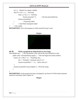 JAVA & OOPS Manual
int i, j; //daclare two integer variable.
for(i=0; i<10; i++) { //first loop
for(j=i; j<10; j++) //2nd loop
System.out.print(".");
// this line print dotted line
System.out.println();
}
// loop body ended
}
// main body of program ended
}
// class ended
DESCRIPTION: This is the program in which nested for loop is used.
Output:

Q# 38.

Write a program in using break to exit a loop.

class BreakLoop { // This line daclare a new class & the class defination is start.
public static void main(String args[]) { // This line begins the main() method.
for(int i=0; i<100; i++) { //loop body start.
if(i == 10) break; // terminate loop if i is 5
System.out.println("i: " + i); ///print value of i.
}
System.out.println("Loop complete."); //Print this string.
}
}
DESCRIPTION: In this program for loop is designed to run from 0 to 99 the break statement
causesit to terminates when i equals 10.
Output:

32 | P a g e

 