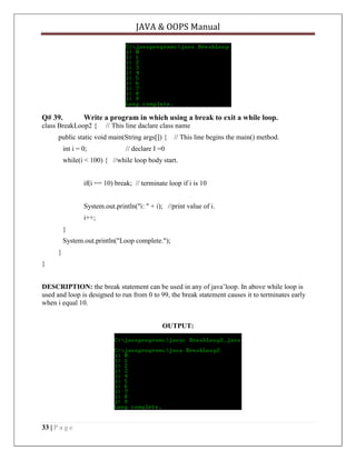 JAVA & OOPS Manual

Q# 39.

Write a program in which using a break to exit a while loop.

class BreakLoop2 {

// This line daclare class name

public static void main(String args[]) { // This line begins the main() method.
int i = 0;

// declare I =0

while(i < 100) { //while loop body start.
if(i == 10) break; // terminate loop if i is 10
System.out.println("i: " + i); //print value of i.
i++;
}
System.out.println("Loop complete.");
}
}
DESCRIPTION: the break statement can be used in any of java’loop. In above while loop is
used and loop is designed to run from 0 to 99, the break statement causes it to terminates early
when i equal 10.
OUTPUT:

33 | P a g e

 
