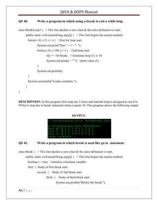 JAVA & OOPS Manual
Q# 40.

Write a program in which using a break to exit a while loop.

class BreakLoop3 { // This line daclare a new class & the class defination is start.
public static void main(String args[]) { // This line begins the main() method.
for(int i=0; i<3; i++) { //first for loop start.
System.out.print("Pass " + i + ": ");
for(int j=0; j<100; j++) { //2nd loop start.
if(j == 10) break; // terminate loop if j is 10
System.out.print(j + " "); //print value of j.
}
System.out.println();
}
System.out.println("Loops complete.");
}
}
DESCRIPTION: In this program first loop run 3 times and internal loop is designed to run 0 to
99 but it stop due to break statement when j equals 10. This program shows the following output.
OUTPUT:

Q# 41.

Write a program in which break is used like go to statement.

class Break { // This line daclare a new class & the class defination is start.
public static void main(String args[]) { // This line begins the main() method.
boolean t = true; //initialize a boolean variable.
first: { //body of first block start
second: { //body of 2nd block start
third: { //body of third block start
System.out.println("Before the break.");
34 | P a g e

 